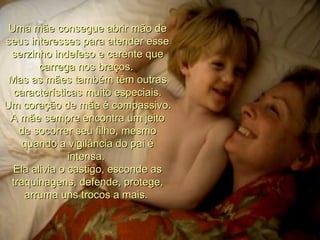 Uma mãe consegue abrir mão de seus interesses para atender esse serzinho indefeso e carente que carrega nos braços.  Mas as mães também têm outras características muito especiais. Um coração de mãe é compassivo. A mãe sempre encontra um jeito de socorrer seu filho, mesmo quando a vigilância do pai é intensa.  Ela alivia o castigo, esconde as traquinagens, defende, protege, arruma uns trocos a mais.  