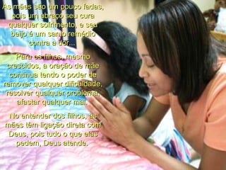 As mães são um pouco fadas, pois um abraço seu cura qualquer sofrimento, e seu beijo é um santo remédio contra a dor...  Para os filhos, mesmo crescidos, a oração de mãe continua tendo o poder de remover qualquer dificuldade, resolver qualquer problema, afastar qualquer mal.  No entender dos filhos, as mães têm ligação direta com Deus, pois tudo o que elas pedem, Deus atende.   