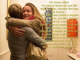 Ah, essas mães!  Ao mesmo tempo em que têm algo de fadas, também têm algo de bruxas...  Elas adivinham coisas a respeito de seus filhos, que eles desejam esconder de si mesmos.  Sabem quando querem fugir dos compromissos, inventam desculpas e tentam enganar com suas falsas histórias...  É que os filhos se esquecem de que viveram nove meses no ventre de suas mães, e por isso elas os conhecem tão bem.  