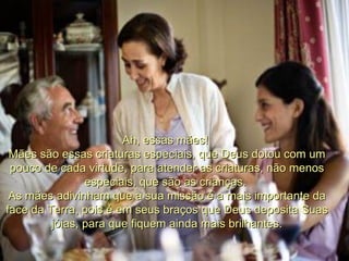 Ah, essas mães!  Mães são essas criaturas especiais, que Deus dotou com um pouco de cada virtude, para atender as criaturas, não menos especiais, que são as crianças.  As mães adivinham que a sua missão é a mais importante da face da Terra, pois é em seus braços que Deus deposita Suas jóias, para que fiquem ainda mais brilhantes. 