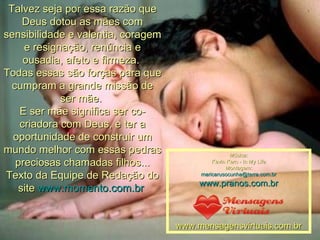 Talvez seja por essa razão que Deus dotou as mães com sensibilidade e valentia, coragem e resignação, renúncia e ousadia, afeto e firmeza.  Todas essas são forças para que cumpram a grande missão de ser mãe.  E ser mãe significa ser co-criadora com Deus, e ter a oportunidade de construir um mundo melhor com essas pedras preciosas chamadas filhos... Texto da Equipe de Redação do site  www.momento.com.br   Música: Kevin Kern - In My Life Montagem: [email_address] www.pranos.com.br www.mensagensvirtuais.com.br 