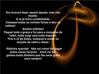 Era loucura fazer aquela aposta, mas não hesitei. A rã já tinha credibilidade. Coloquei todas as minhas fichas e deu na cabeça!  Ganhei milhões! Peguei toda a grana e fui para a recepção do hotel, onde exigi uma suíte imperial. Tirei a rã do bolso, coloquei-a sobre os lençóis de cetim e disse:  - Rãzinha querida!  Não sei como lhe pagar todos esses favores!  Você me fez  ganhar tanto dinheiro que lhe serei grato para sempre! 