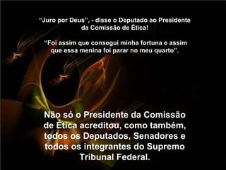 “ Juro por Deus”, - disse o Deputado ao Presidente da Comissão de Ética!  “Foi assim que conseguí minha fortuna e assim que essa menina foi parar no meu quarto”. Não só o Presidente da Comissão de Ética acreditou, como também, todos os Deputados, Senadores e todos os integrantes do Supremo Tribunal Federal. 