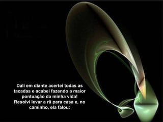 Dali em diante acertei todas as tacadas e acabei fazendo a maior pontuação da minha vida! Resolvi levar a rã para casa e, no caminho, ela falou: 