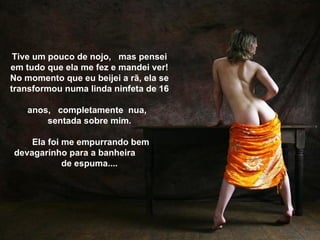 Tive um pouco de nojo, mas pensei
em tudo que ela me fez e mandei ver!
No momento que eu beijei a rã, ela se
transformou numa linda ninfeta de 16

    anos, completamente nua,
        sentada sobre mim.

    Ela foi me empurrando bem
devagarinho para a banheira
            de espuma....
 