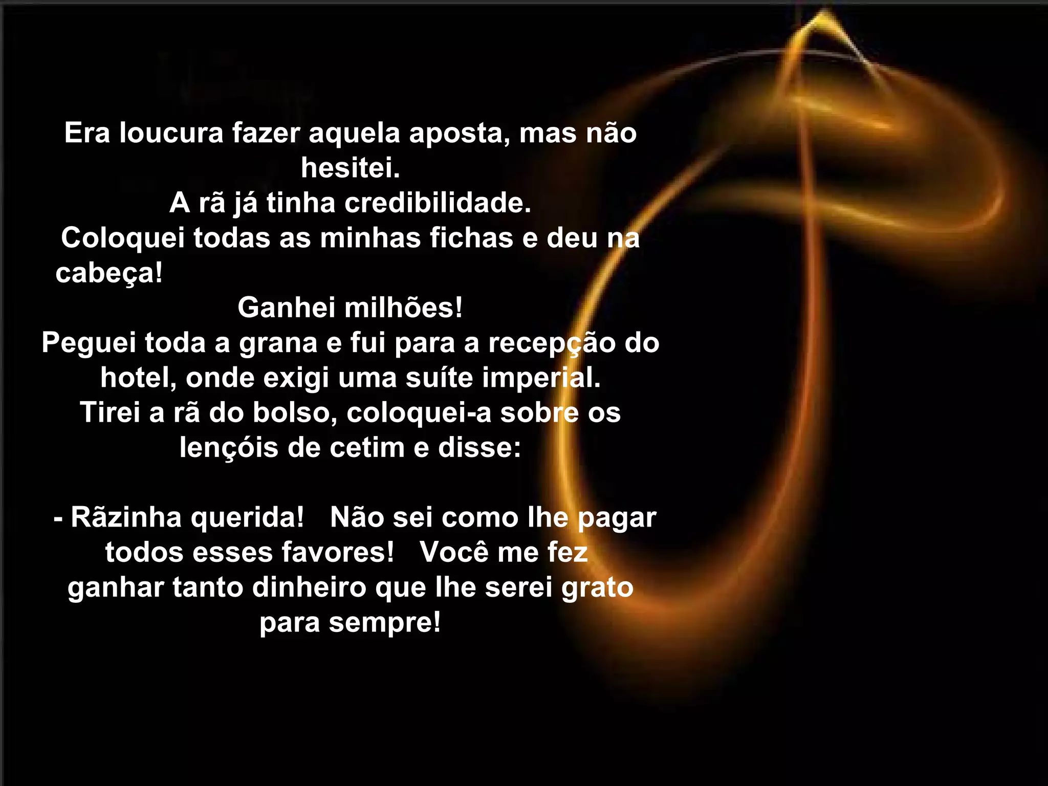 Era loucura fazer aquela aposta, mas não hesitei. A rã já tinha credibilidade. Coloquei todas as minhas fichas e deu na cabeça!  Ganhei milhões! Peguei toda a grana e fui para a recepção do hotel, onde exigi uma suíte imperial. Tirei a rã do bolso, coloquei-a sobre os lençóis de cetim e disse:  - Rãzinha querida!  Não sei como lhe pagar todos esses favores!  Você me fez  ganhar tanto dinheiro que lhe serei grato para sempre! 