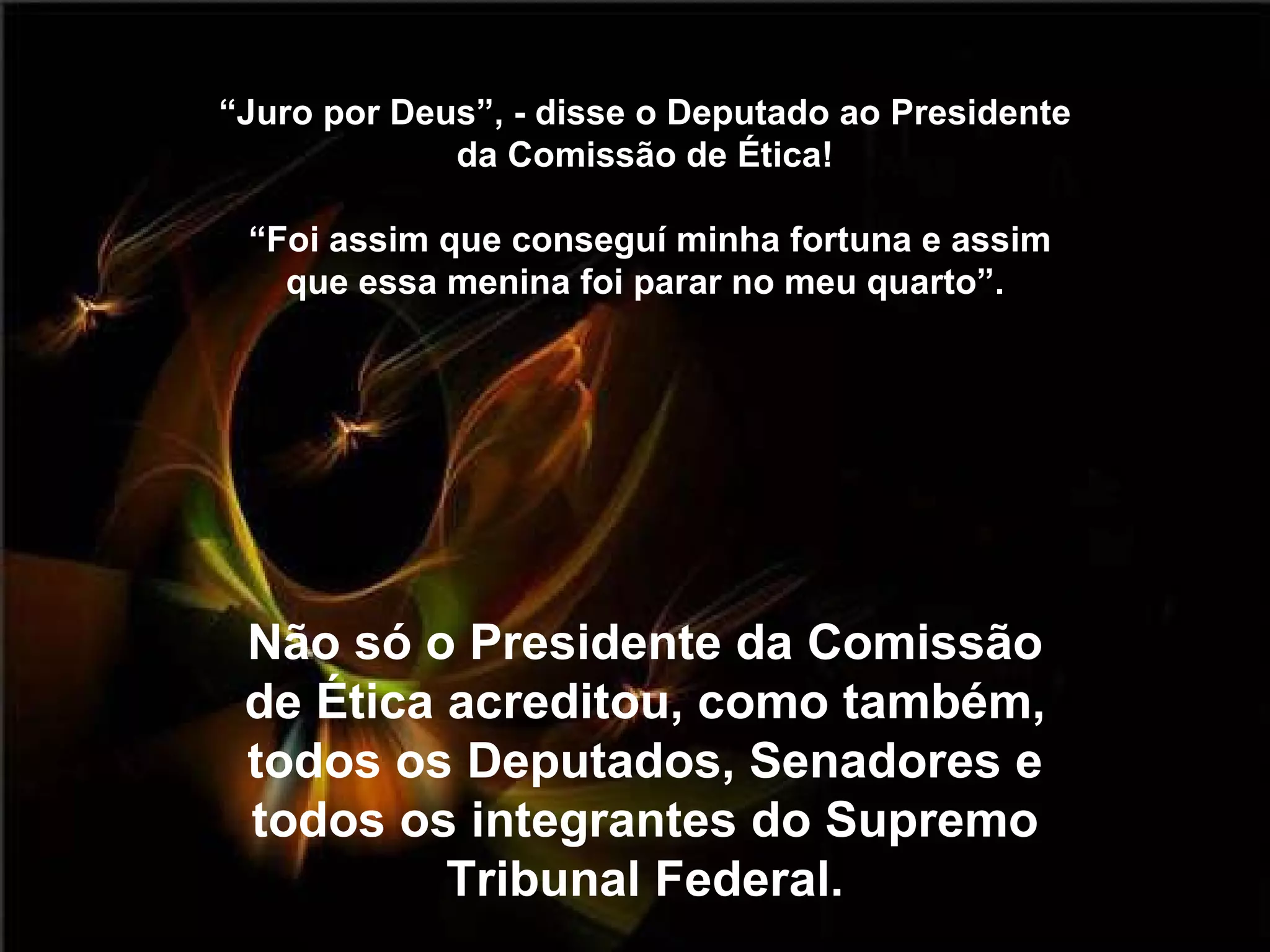 “ Juro por Deus”, - disse o Deputado ao Presidente da Comissão de Ética!  “Foi assim que conseguí minha fortuna e assim que essa menina foi parar no meu quarto”. Não só o Presidente da Comissão de Ética acreditou, como também, todos os Deputados, Senadores e todos os integrantes do Supremo Tribunal Federal. 