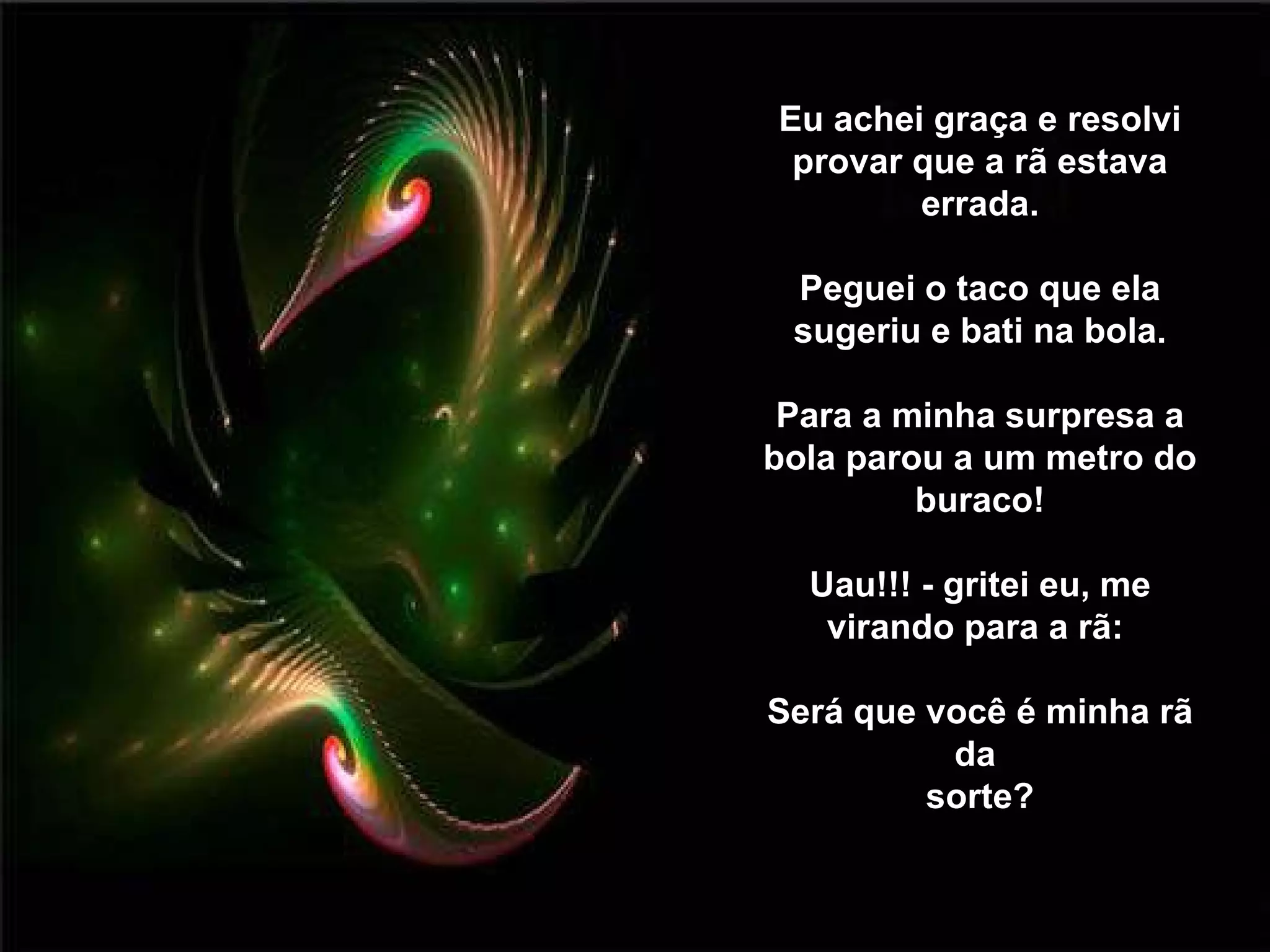 Eu achei graça e resolvi provar que a rã estava errada. Peguei o taco que ela sugeriu e bati na bola. Para a minha surpresa a bola parou a um metro do buraco! Uau!!! - gritei eu, me virando para a rã:  Será que você é minha rã da  sorte? 