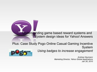 Understanding game based reward systems and  system design ideas for Yahoo! Answers   Plus: Case Study Pogo Online Casual Gaming Incentive System Using badges to increase engagement Andrew Heymann Marketing Director, Yahoo Global Applications Jan 26, 2010 