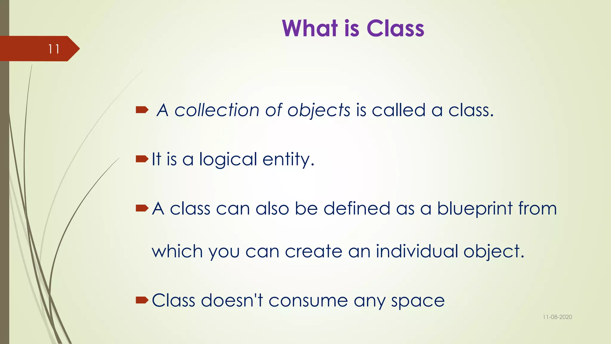 What is Class
 A collection of objects is called a class.
It is a logical entity.
A class can also be defined as a blueprint from
which you can create an individual object.
Class doesn't consume any space
11-08-2020
11
 