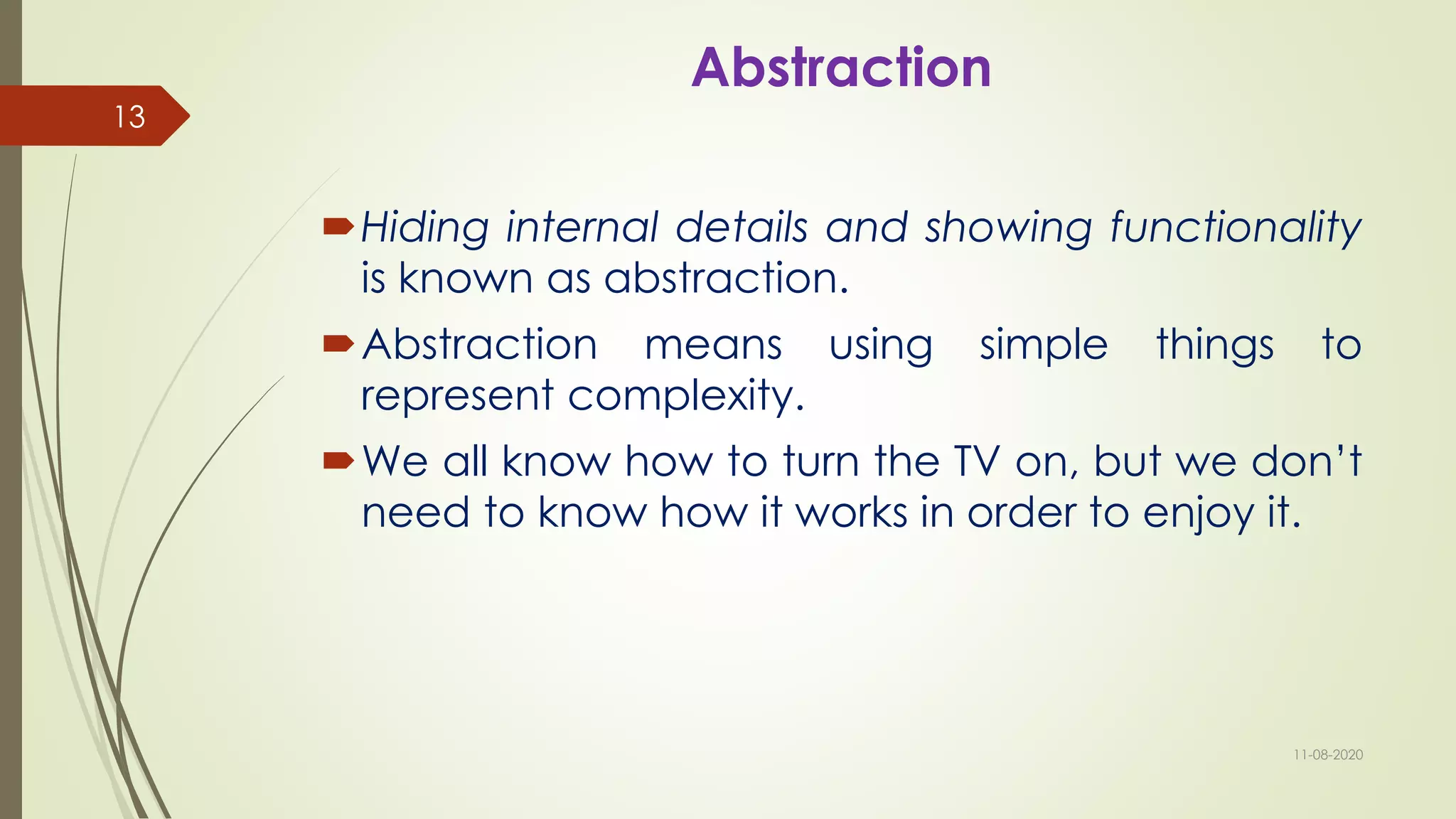Abstraction
Hiding internal details and showing functionality
is known as abstraction.
Abstraction means using simple things to
represent complexity.
We all know how to turn the TV on, but we don’t
need to know how it works in order to enjoy it.
11-08-2020
13
 
