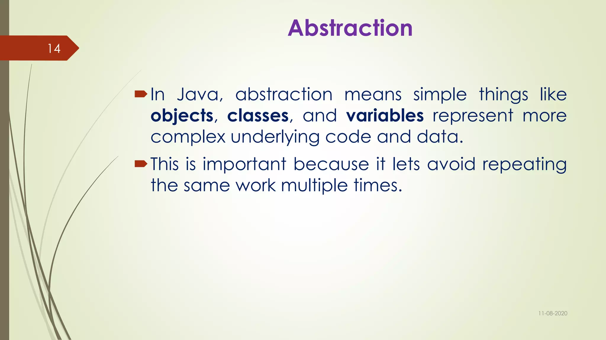 Abstraction
In Java, abstraction means simple things like
objects, classes, and variables represent more
complex underlying code and data.
This is important because it lets avoid repeating
the same work multiple times.
11-08-2020
14
 