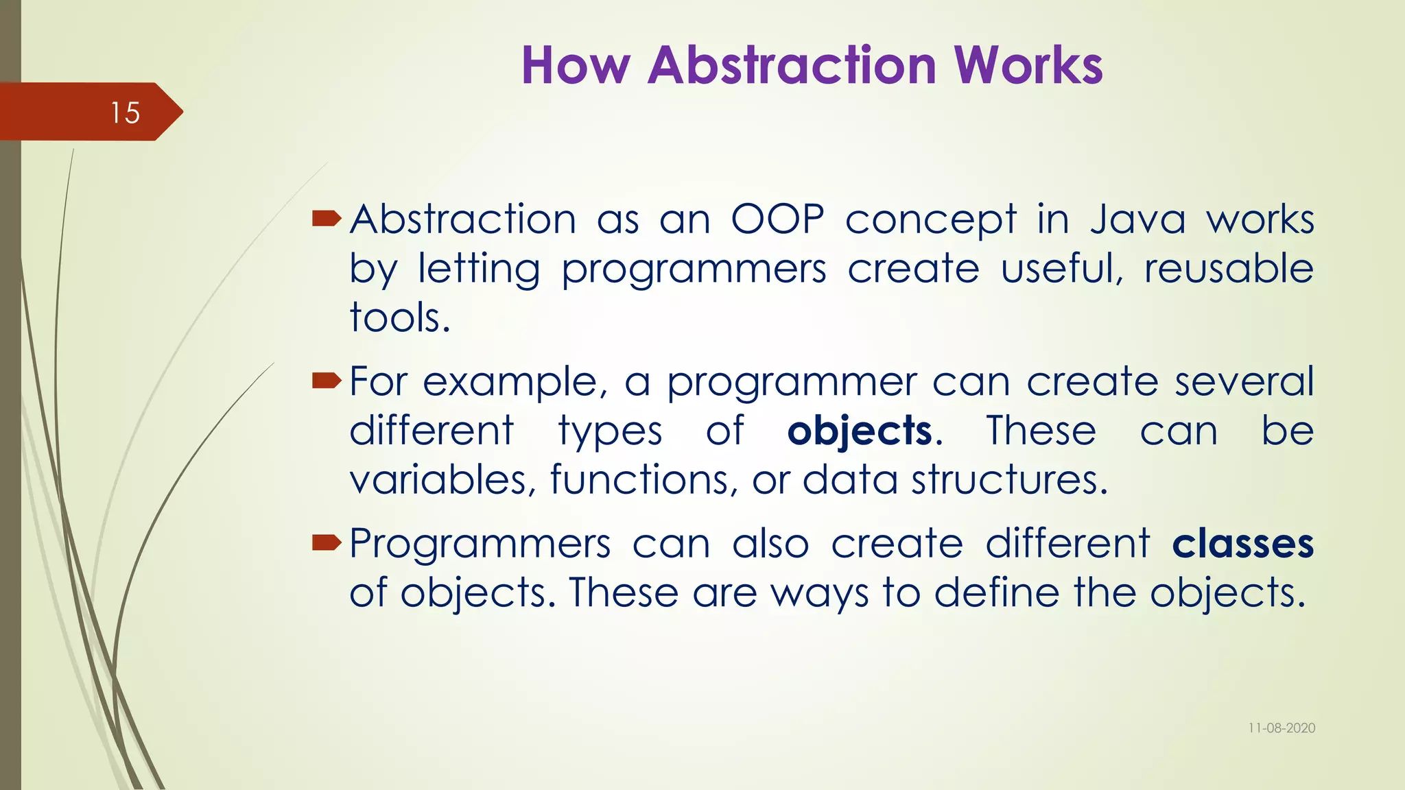 How Abstraction Works
Abstraction as an OOP concept in Java works
by letting programmers create useful, reusable
tools.
For example, a programmer can create several
different types of objects. These can be
variables, functions, or data structures.
Programmers can also create different classes
of objects. These are ways to define the objects.
11-08-2020
15
 