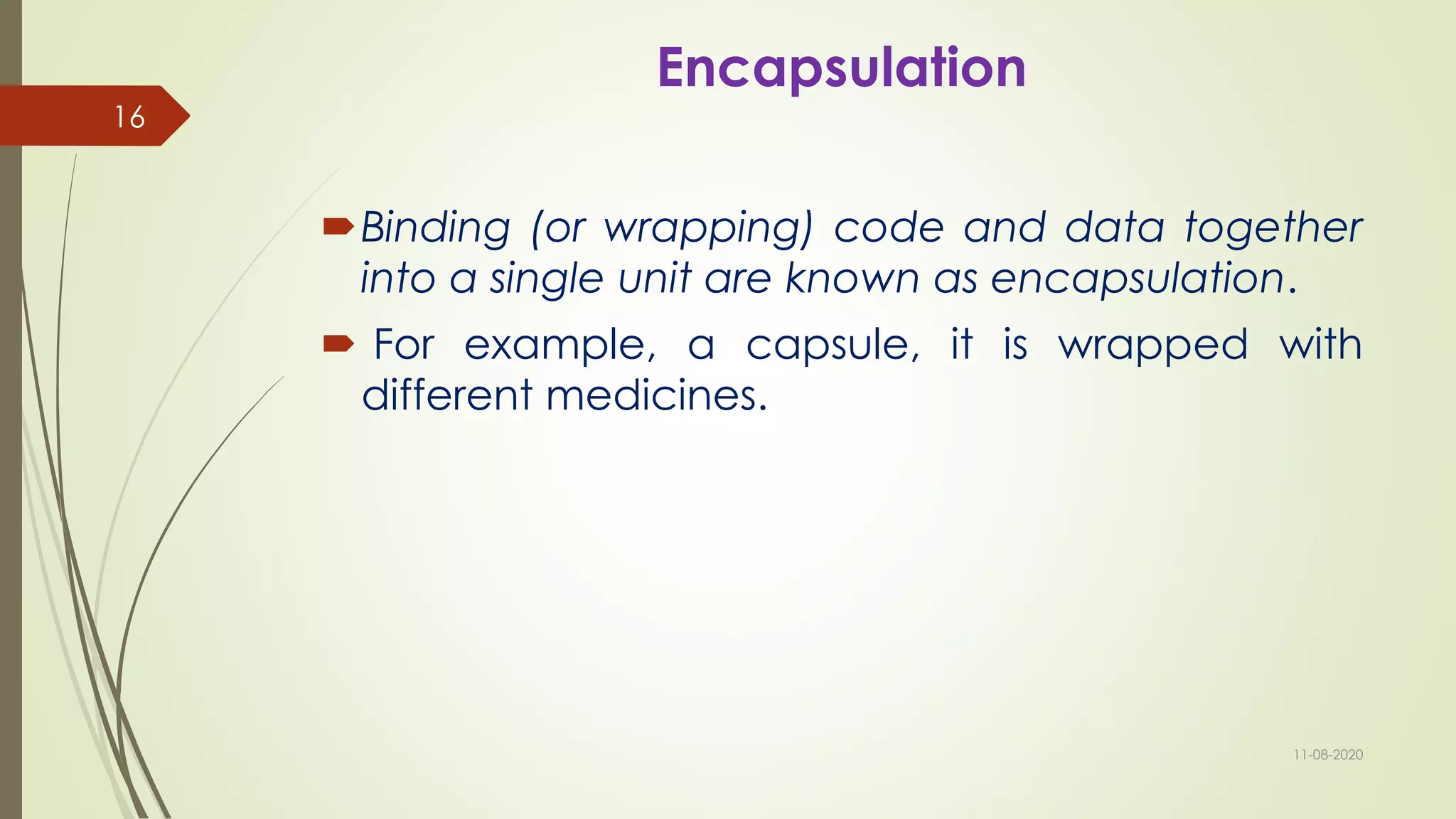 Encapsulation
Binding (or wrapping) code and data together
into a single unit are known as encapsulation.
 For example, a capsule, it is wrapped with
different medicines.
11-08-2020
16
 
