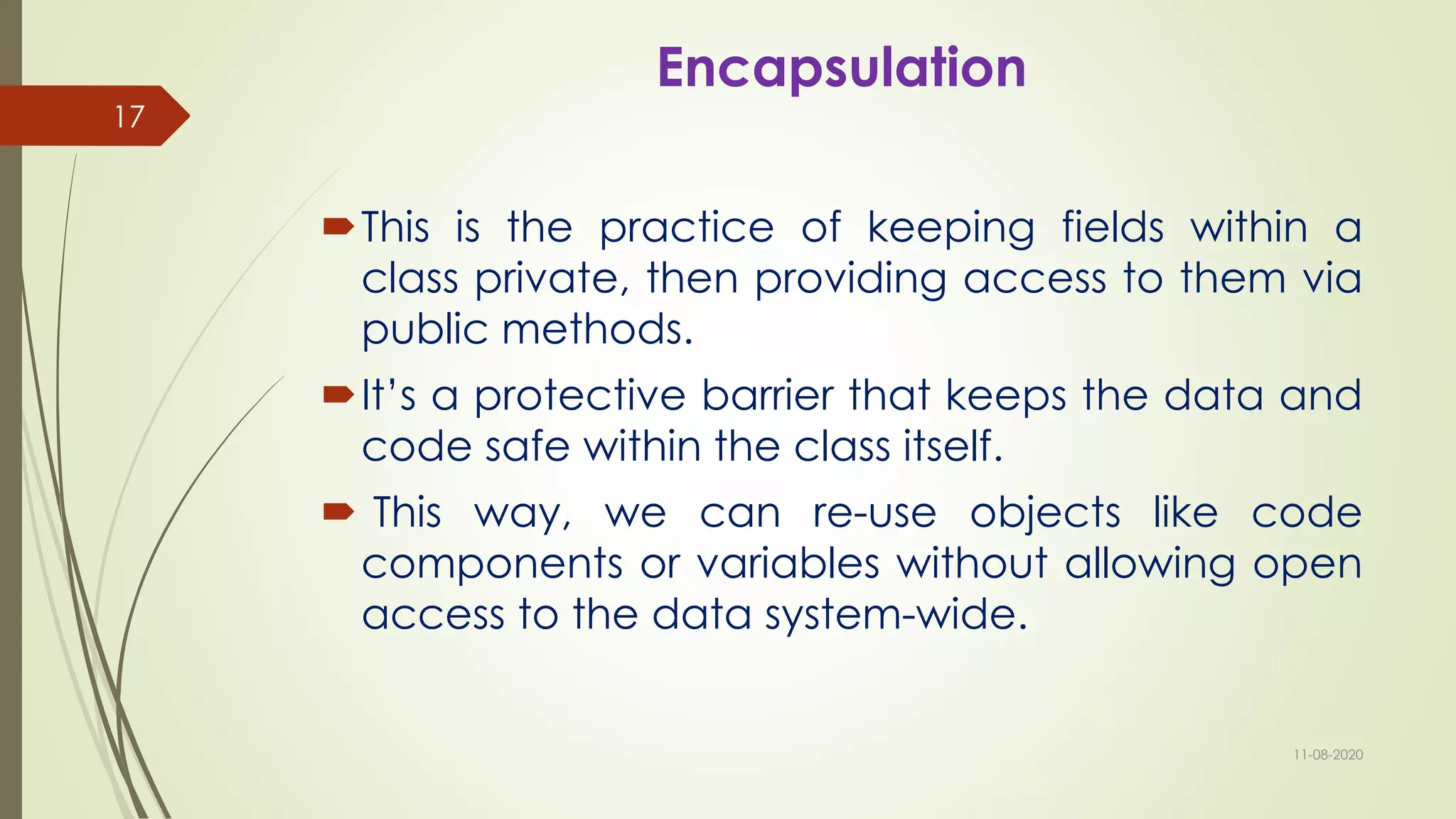 Encapsulation
This is the practice of keeping fields within a
class private, then providing access to them via
public methods.
It’s a protective barrier that keeps the data and
code safe within the class itself.
 This way, we can re-use objects like code
components or variables without allowing open
access to the data system-wide.
11-08-2020
17
 