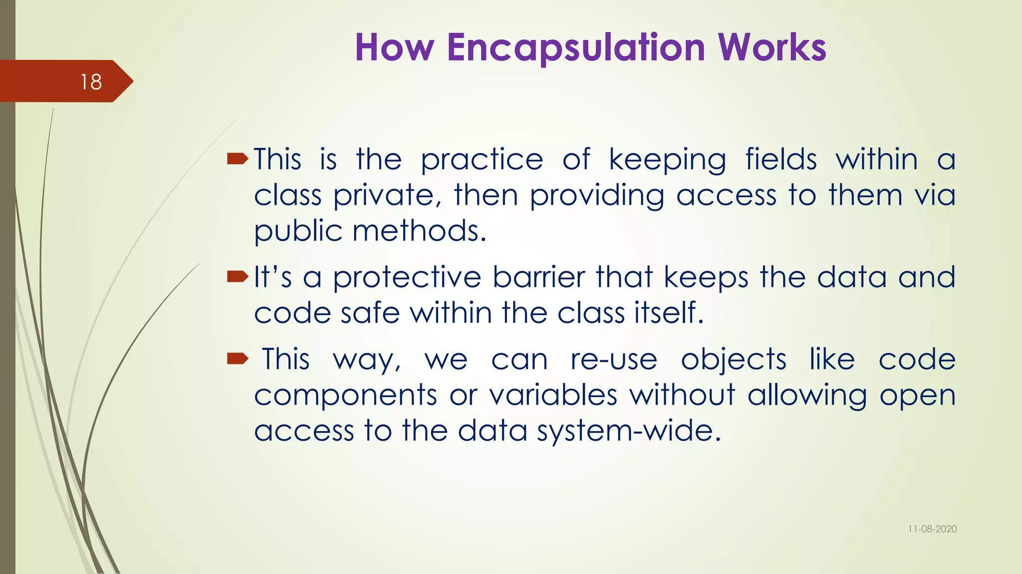 How Encapsulation Works
This is the practice of keeping fields within a
class private, then providing access to them via
public methods.
It’s a protective barrier that keeps the data and
code safe within the class itself.
 This way, we can re-use objects like code
components or variables without allowing open
access to the data system-wide.
11-08-2020
18
 