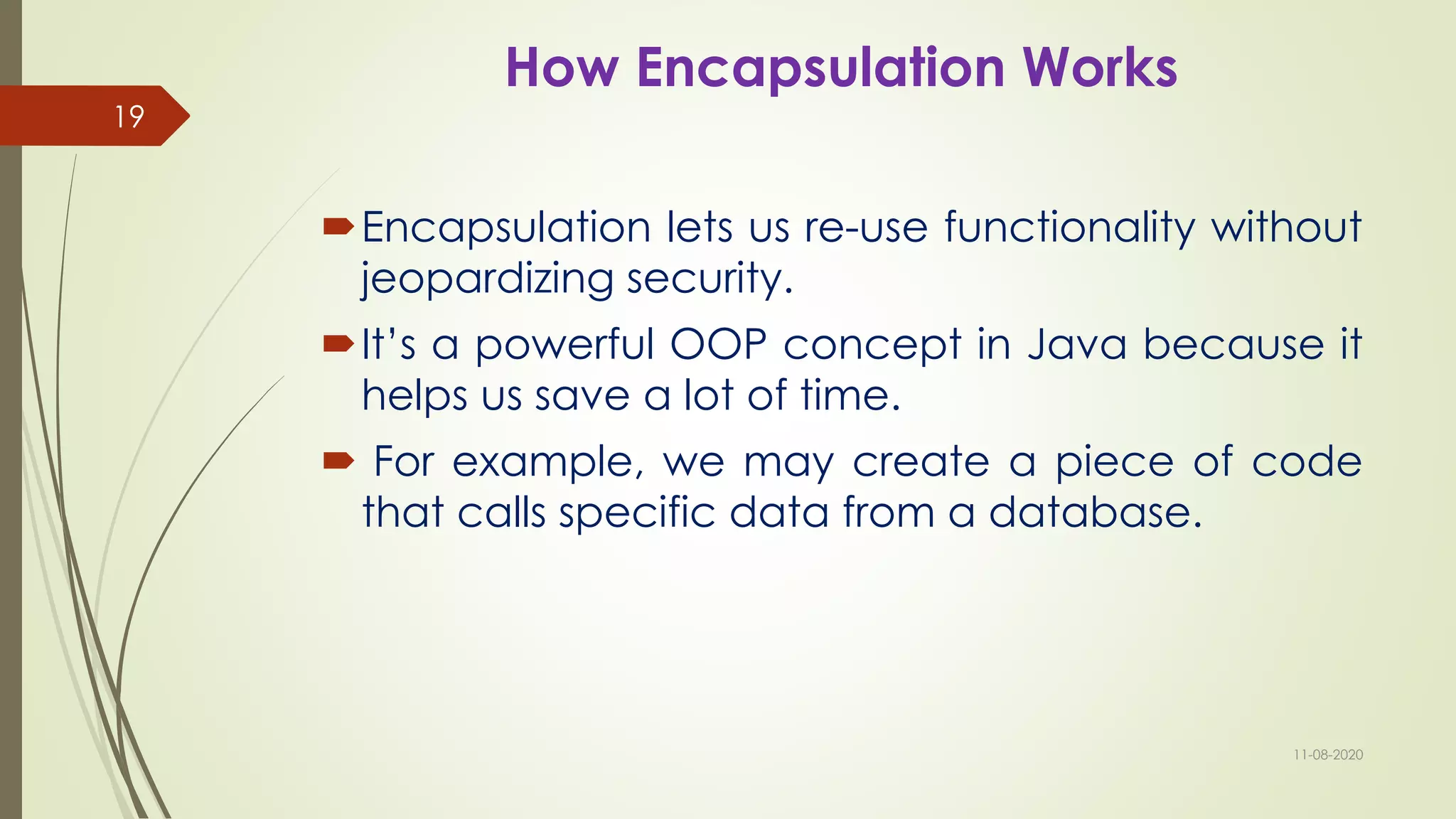 How Encapsulation Works
Encapsulation lets us re-use functionality without
jeopardizing security.
It’s a powerful OOP concept in Java because it
helps us save a lot of time.
 For example, we may create a piece of code
that calls specific data from a database.
11-08-2020
19
 