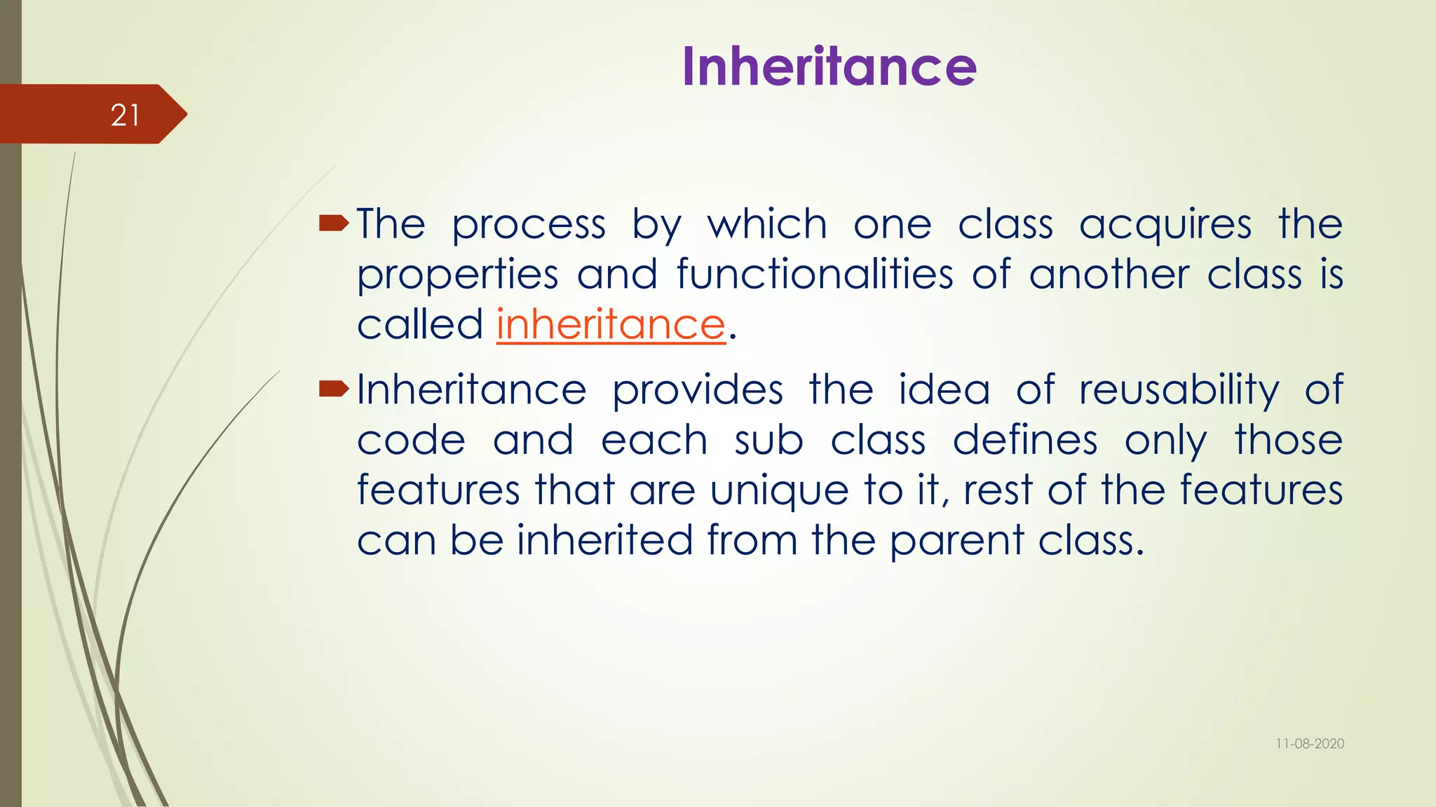 Inheritance
The process by which one class acquires the
properties and functionalities of another class is
called inheritance.
Inheritance provides the idea of reusability of
code and each sub class defines only those
features that are unique to it, rest of the features
can be inherited from the parent class.
11-08-2020
21
 