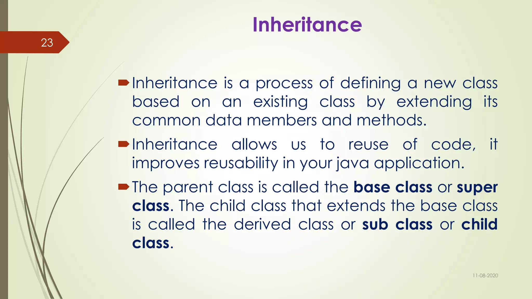 Inheritance
Inheritance is a process of defining a new class
based on an existing class by extending its
common data members and methods.
Inheritance allows us to reuse of code, it
improves reusability in your java application.
The parent class is called the base class or super
class. The child class that extends the base class
is called the derived class or sub class or child
class.
11-08-2020
23
 