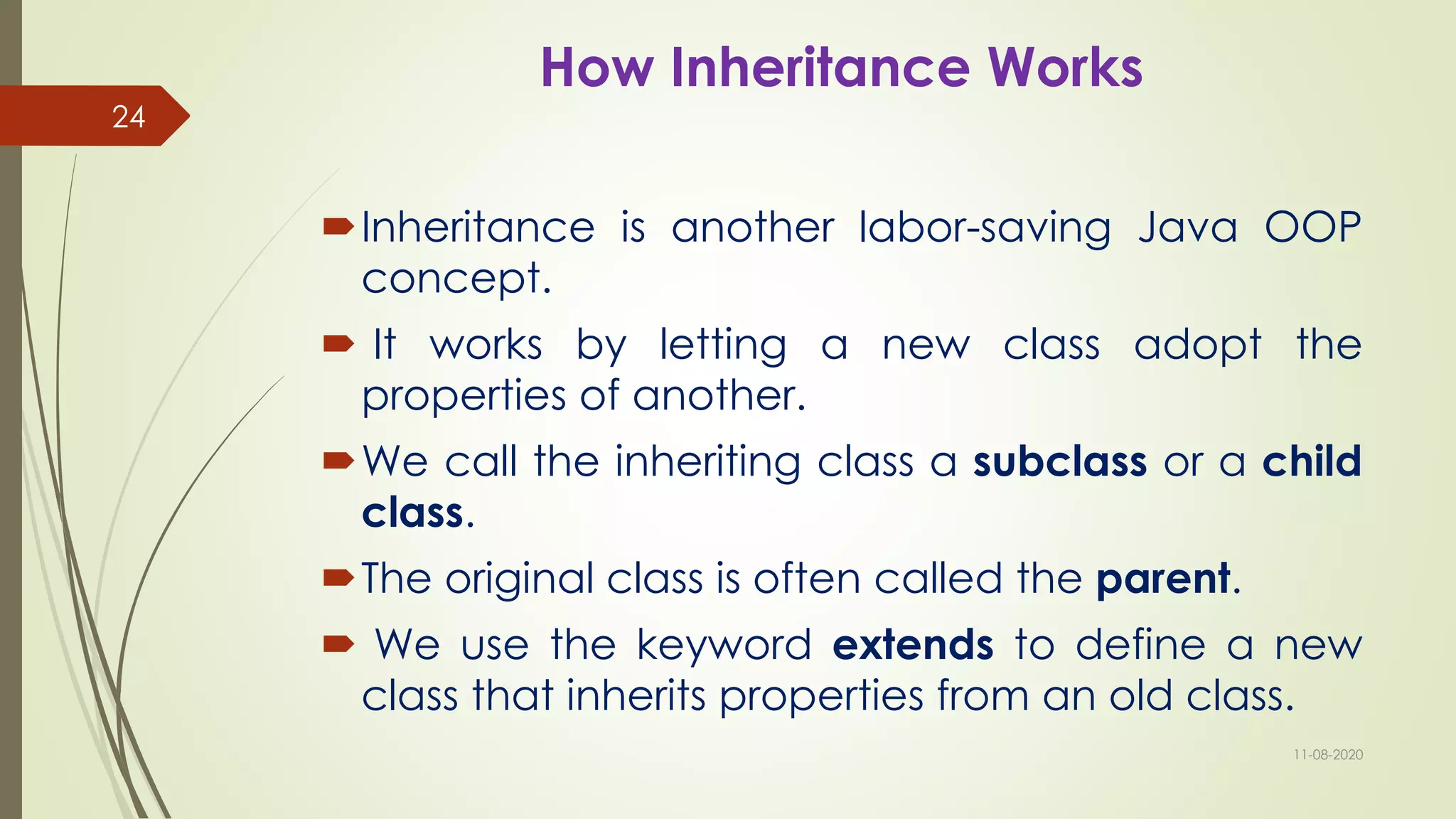 How Inheritance Works
Inheritance is another labor-saving Java OOP
concept.
 It works by letting a new class adopt the
properties of another.
We call the inheriting class a subclass or a child
class.
The original class is often called the parent.
 We use the keyword extends to define a new
class that inherits properties from an old class.
11-08-2020
24
 