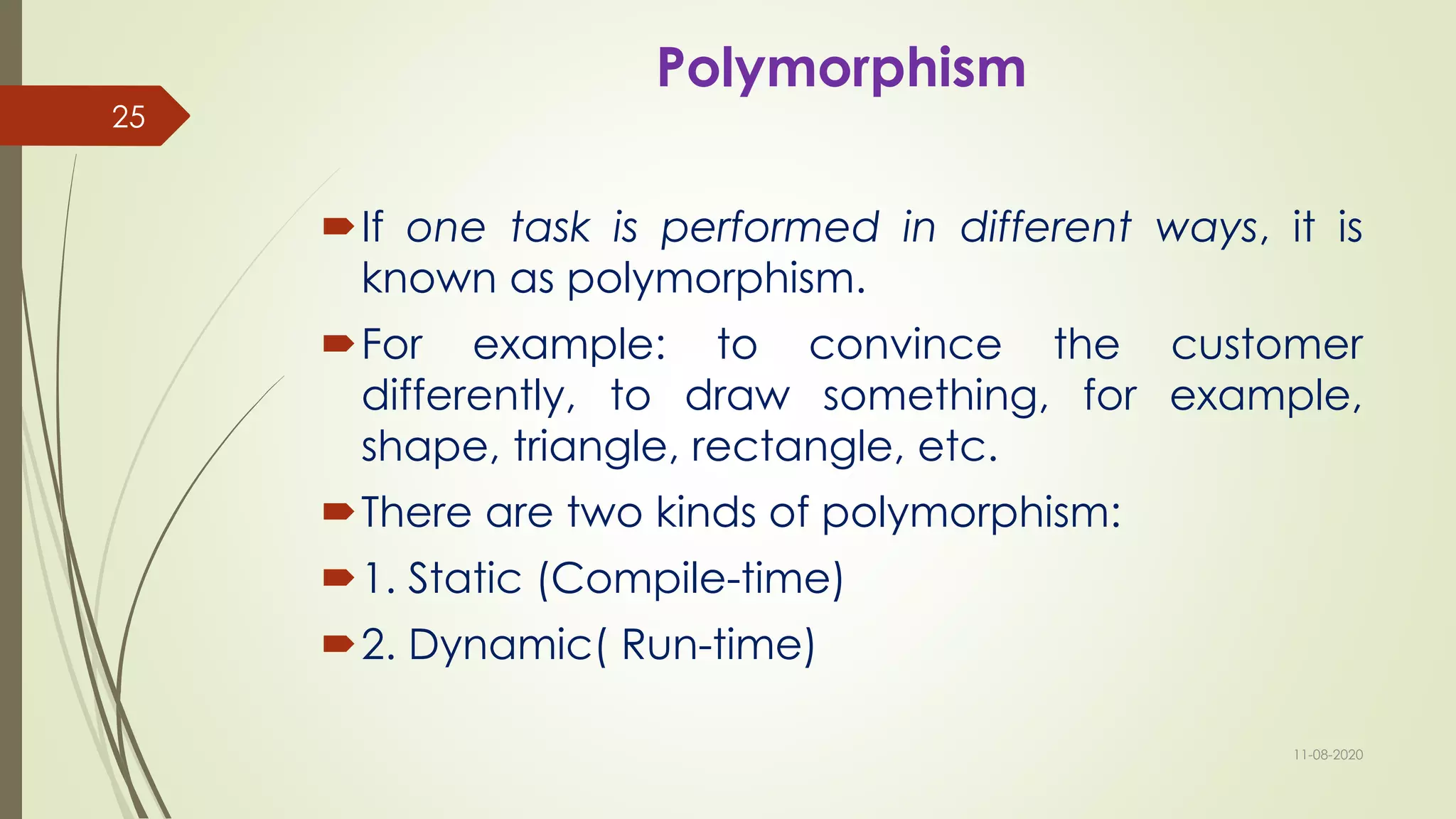 Polymorphism
If one task is performed in different ways, it is
known as polymorphism.
For example: to convince the customer
differently, to draw something, for example,
shape, triangle, rectangle, etc.
There are two kinds of polymorphism:
1. Static (Compile-time)
2. Dynamic( Run-time)
11-08-2020
25
 