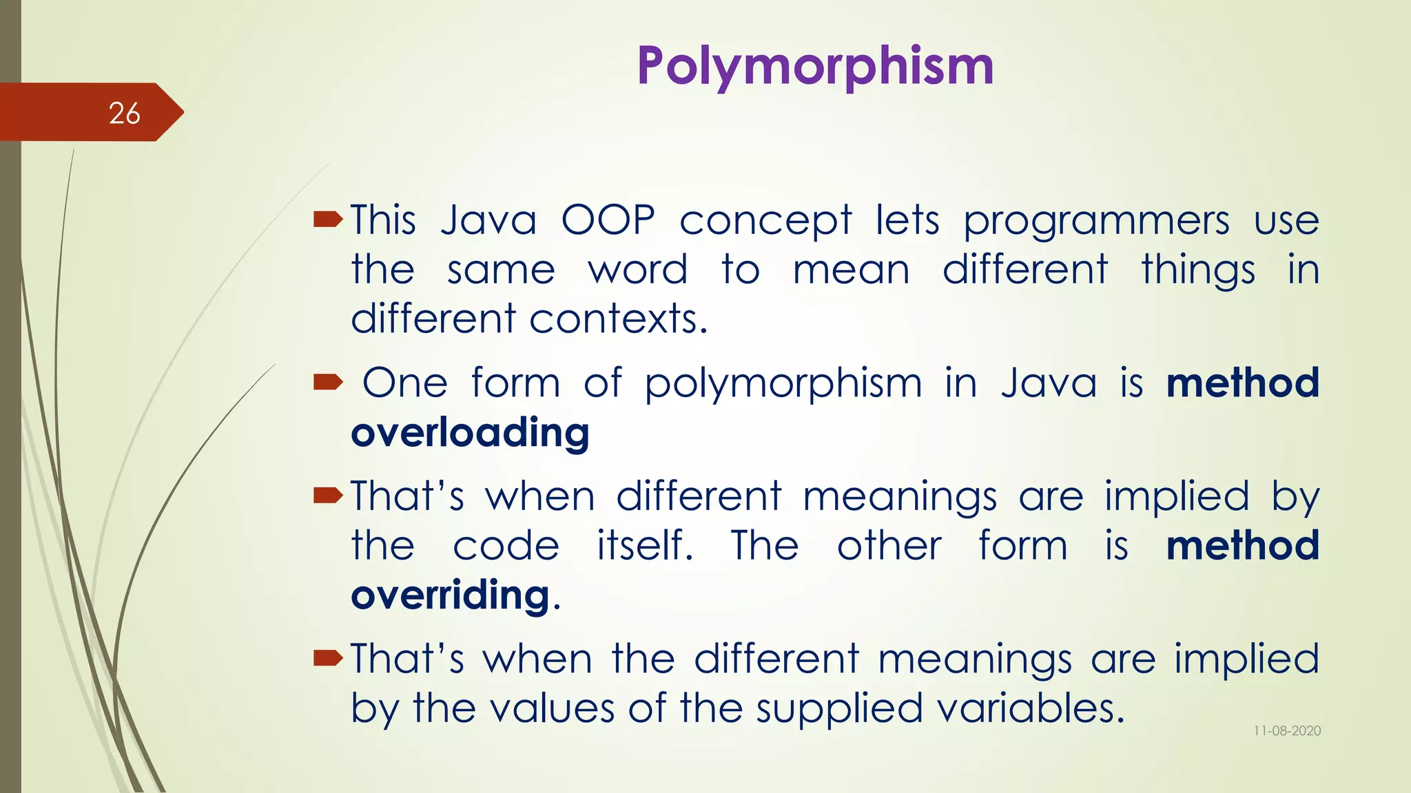 Polymorphism
This Java OOP concept lets programmers use
the same word to mean different things in
different contexts.
 One form of polymorphism in Java is method
overloading
That’s when different meanings are implied by
the code itself. The other form is method
overriding.
That’s when the different meanings are implied
by the values of the supplied variables. 11-08-2020
26
 