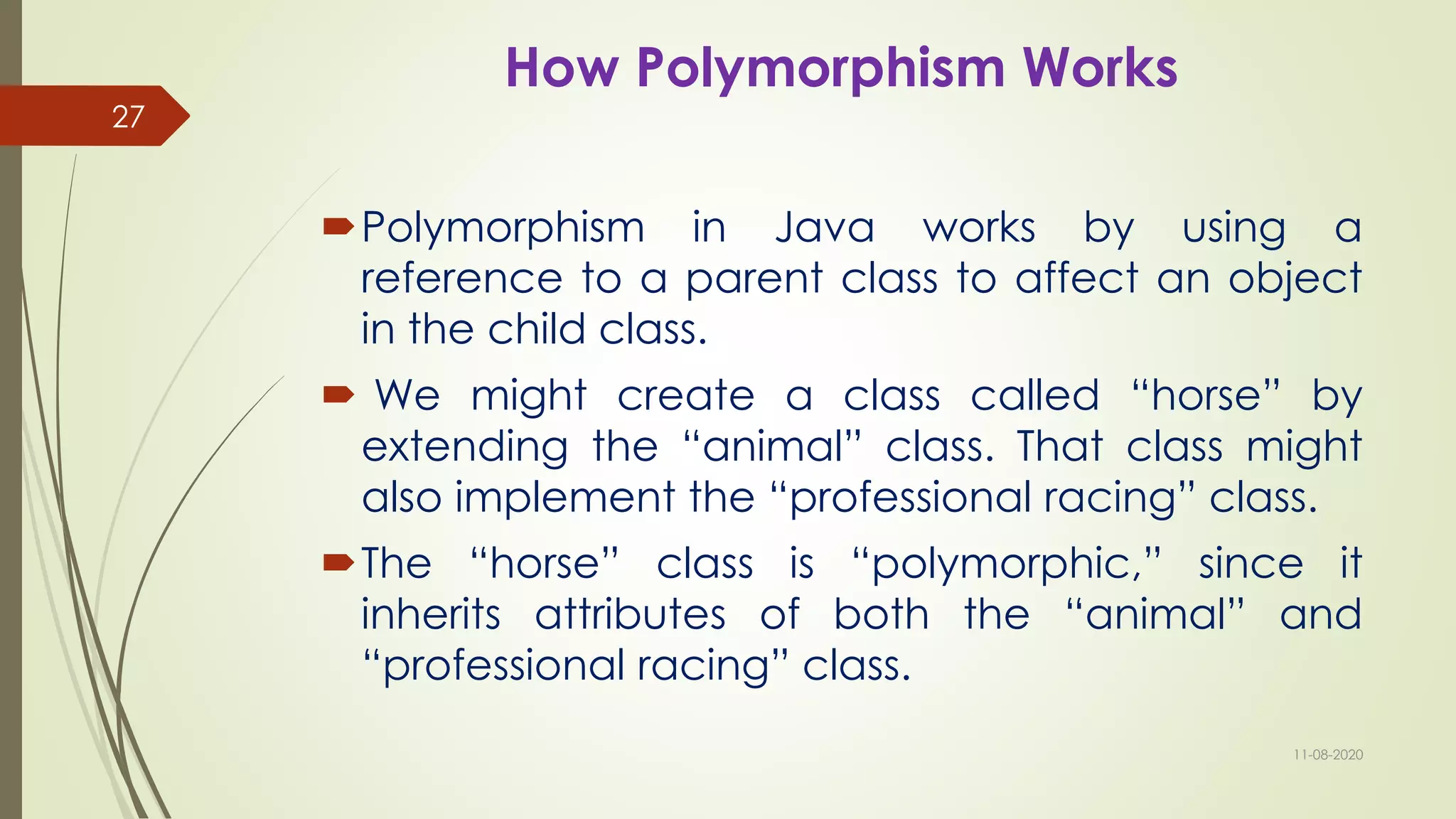 How Polymorphism Works
Polymorphism in Java works by using a
reference to a parent class to affect an object
in the child class.
 We might create a class called “horse” by
extending the “animal” class. That class might
also implement the “professional racing” class.
The “horse” class is “polymorphic,” since it
inherits attributes of both the “animal” and
“professional racing” class.
11-08-2020
27
 