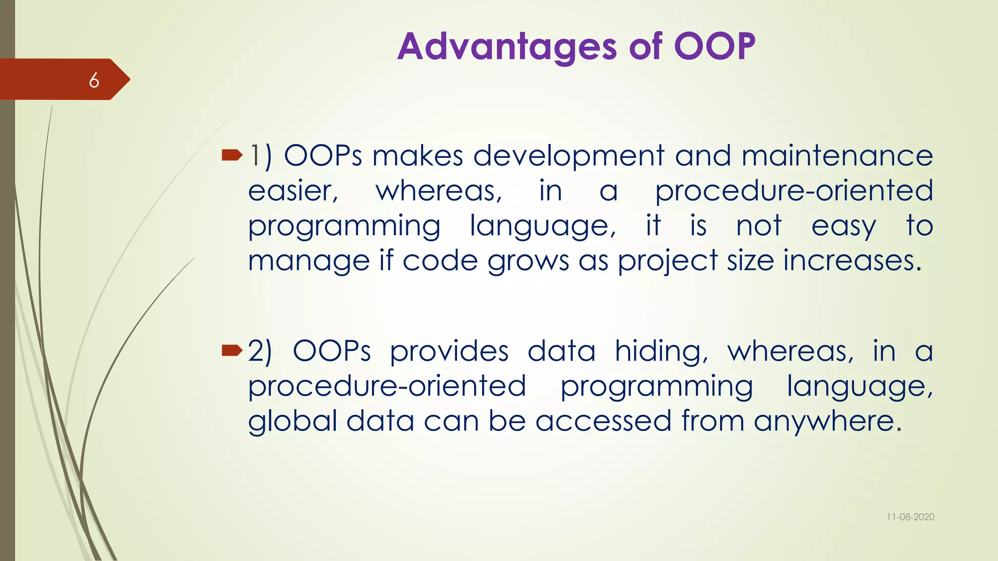 Advantages of OOP
1) OOPs makes development and maintenance
easier, whereas, in a procedure-oriented
programming language, it is not easy to
manage if code grows as project size increases.
2) OOPs provides data hiding, whereas, in a
procedure-oriented programming language,
global data can be accessed from anywhere.
11-08-2020
6
 
