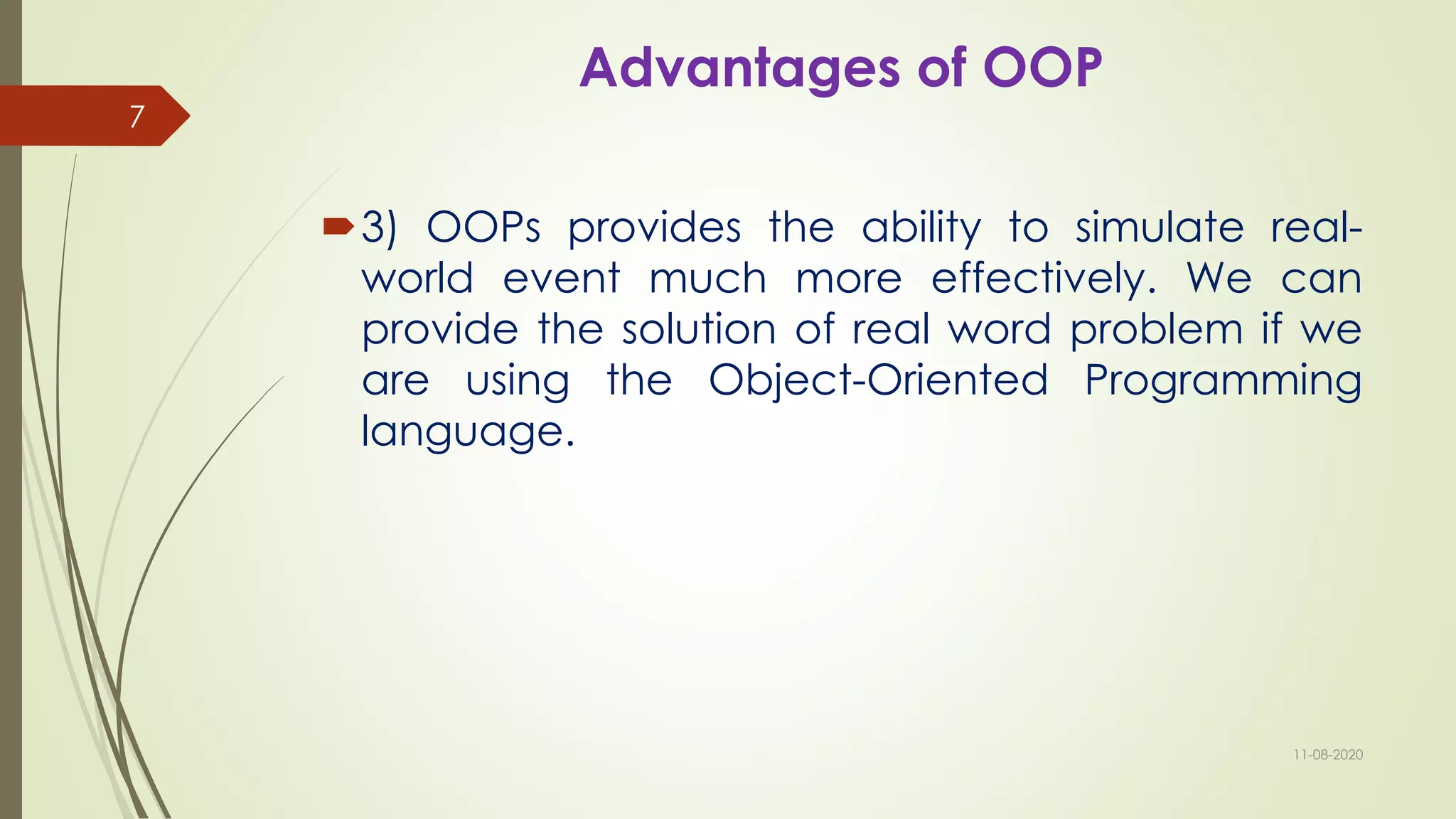 Advantages of OOP
3) OOPs provides the ability to simulate real-
world event much more effectively. We can
provide the solution of real word problem if we
are using the Object-Oriented Programming
language.
11-08-2020
7
 