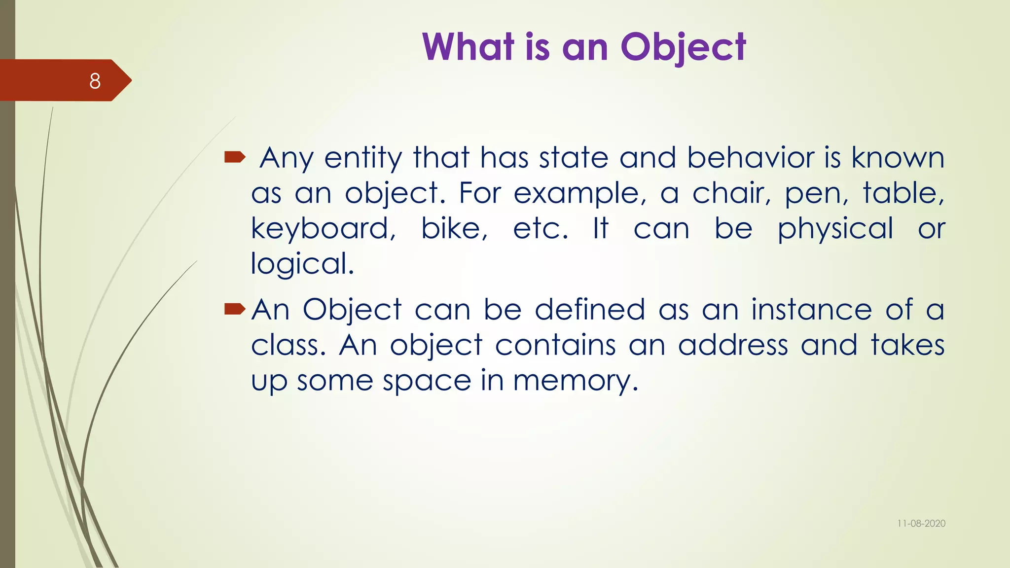What is an Object
 Any entity that has state and behavior is known
as an object. For example, a chair, pen, table,
keyboard, bike, etc. It can be physical or
logical.
An Object can be defined as an instance of a
class. An object contains an address and takes
up some space in memory.
11-08-2020
8
 
