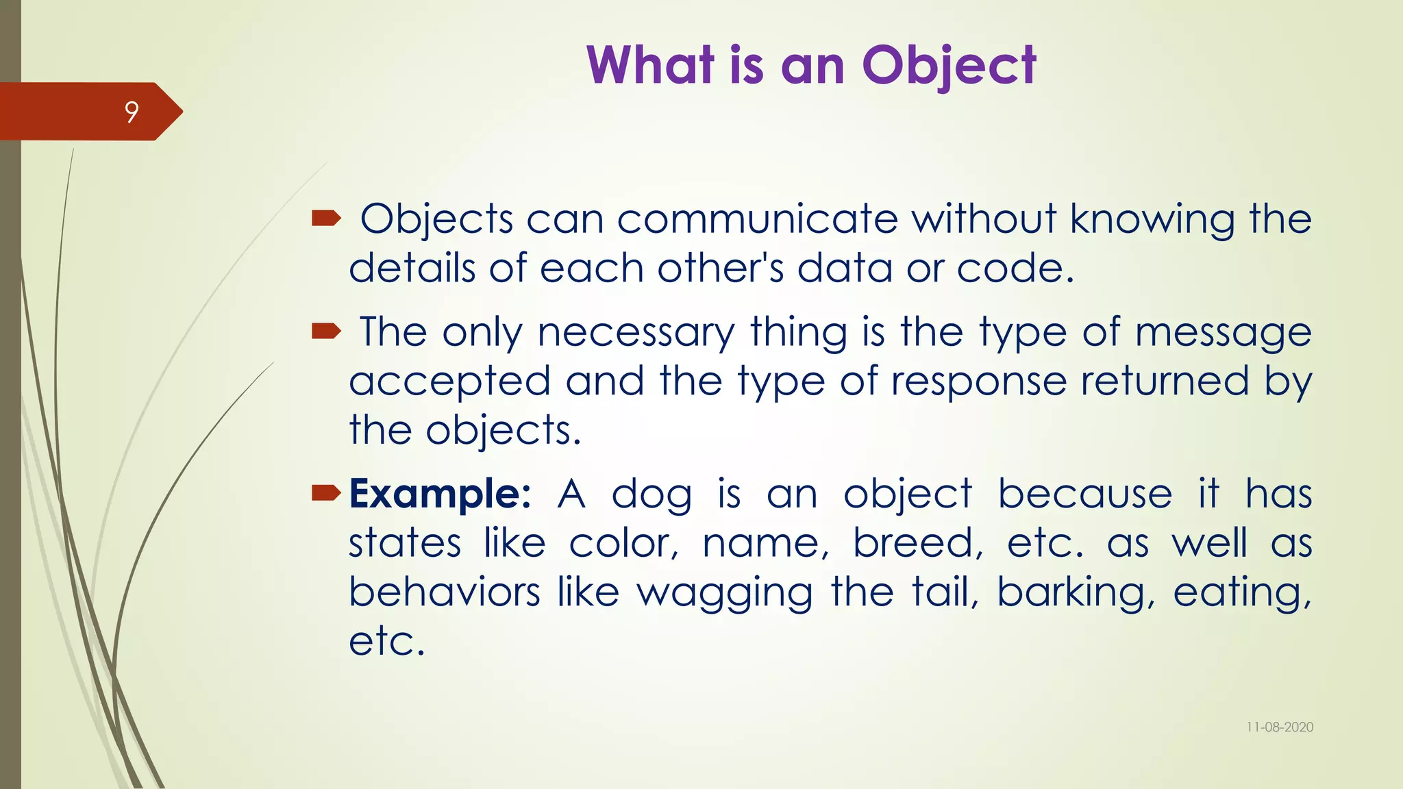 What is an Object
 Objects can communicate without knowing the
details of each other's data or code.
 The only necessary thing is the type of message
accepted and the type of response returned by
the objects.
Example: A dog is an object because it has
states like color, name, breed, etc. as well as
behaviors like wagging the tail, barking, eating,
etc.
11-08-2020
9
 