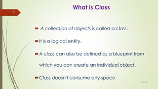 What is Class
 A collection of objects is called a class.
It is a logical entity.
A class can also be defined as a blueprint from
which you can create an individual object.
Class doesn't consume any space
11-08-2020
11
 