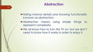 Abstraction
Hiding internal details and showing functionality
is known as abstraction.
Abstraction means using simple things to
represent complexity.
We all know how to turn the TV on, but we don’t
need to know how it works in order to enjoy it.
11-08-2020
13
 