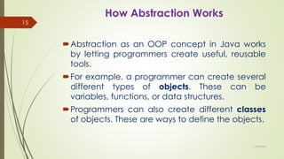 How Abstraction Works
Abstraction as an OOP concept in Java works
by letting programmers create useful, reusable
tools.
For example, a programmer can create several
different types of objects. These can be
variables, functions, or data structures.
Programmers can also create different classes
of objects. These are ways to define the objects.
11-08-2020
15
 