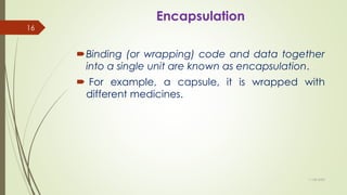 Encapsulation
Binding (or wrapping) code and data together
into a single unit are known as encapsulation.
 For example, a capsule, it is wrapped with
different medicines.
11-08-2020
16
 