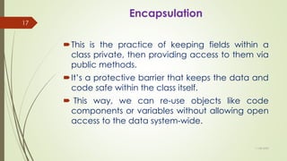 Encapsulation
This is the practice of keeping fields within a
class private, then providing access to them via
public methods.
It’s a protective barrier that keeps the data and
code safe within the class itself.
 This way, we can re-use objects like code
components or variables without allowing open
access to the data system-wide.
11-08-2020
17
 