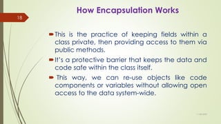How Encapsulation Works
This is the practice of keeping fields within a
class private, then providing access to them via
public methods.
It’s a protective barrier that keeps the data and
code safe within the class itself.
 This way, we can re-use objects like code
components or variables without allowing open
access to the data system-wide.
11-08-2020
18
 