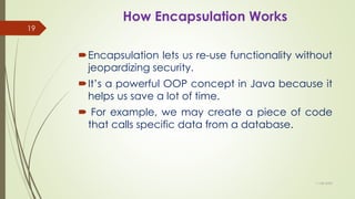 How Encapsulation Works
Encapsulation lets us re-use functionality without
jeopardizing security.
It’s a powerful OOP concept in Java because it
helps us save a lot of time.
 For example, we may create a piece of code
that calls specific data from a database.
11-08-2020
19
 