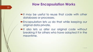 How Encapsulation Works
It may be useful to reuse that code with other
databases or processes.
Encapsulation lets us do that while keeping our
original data private.
It also lets us alter our original code without
breaking it for others who have adopted it in the
meantime.
11-08-2020
20
 