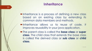 Inheritance
Inheritance is a process of defining a new class
based on an existing class by extending its
common data members and methods.
Inheritance allows us to reuse of code, it
improves reusability in your java application.
The parent class is called the base class or super
class. The child class that extends the base class
is called the derived class or sub class or child
class.
11-08-2020
23
 