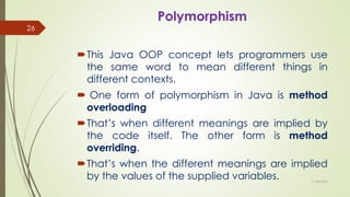 Polymorphism
This Java OOP concept lets programmers use
the same word to mean different things in
different contexts.
 One form of polymorphism in Java is method
overloading
That’s when different meanings are implied by
the code itself. The other form is method
overriding.
That’s when the different meanings are implied
by the values of the supplied variables. 11-08-2020
26
 