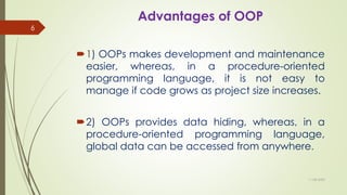 Advantages of OOP
1) OOPs makes development and maintenance
easier, whereas, in a procedure-oriented
programming language, it is not easy to
manage if code grows as project size increases.
2) OOPs provides data hiding, whereas, in a
procedure-oriented programming language,
global data can be accessed from anywhere.
11-08-2020
6
 