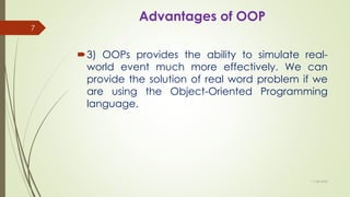 Advantages of OOP
3) OOPs provides the ability to simulate real-
world event much more effectively. We can
provide the solution of real word problem if we
are using the Object-Oriented Programming
language.
11-08-2020
7
 