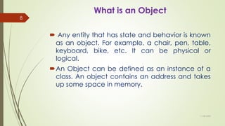 What is an Object
 Any entity that has state and behavior is known
as an object. For example, a chair, pen, table,
keyboard, bike, etc. It can be physical or
logical.
An Object can be defined as an instance of a
class. An object contains an address and takes
up some space in memory.
11-08-2020
8
 