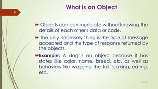 What is an Object
 Objects can communicate without knowing the
details of each other's data or code.
 The only necessary thing is the type of message
accepted and the type of response returned by
the objects.
Example: A dog is an object because it has
states like color, name, breed, etc. as well as
behaviors like wagging the tail, barking, eating,
etc.
11-08-2020
9
 