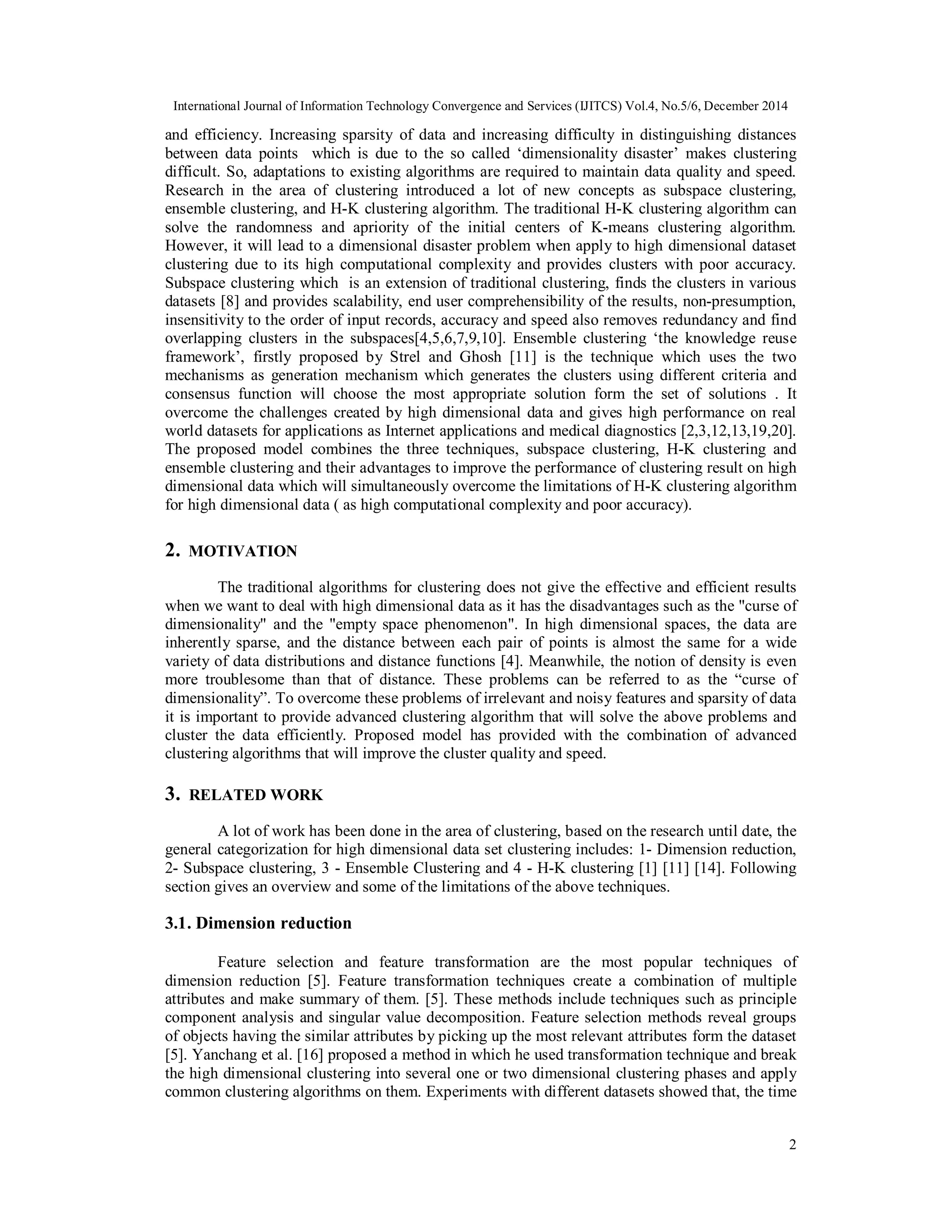 International Journal of Information Technology Convergence and Services (IJITCS) Vol.4, No.5/6, December 2014 2 and efficiency. Increasing sparsity of data and increasing difficulty in distinguishing distances between data points which is due to the so called ‘dimensionality disaster’ makes clustering difficult. So, adaptations to existing algorithms are required to maintain data quality and speed. Research in the area of clustering introduced a lot of new concepts as subspace clustering, ensemble clustering, and H-K clustering algorithm. The traditional H-K clustering algorithm can solve the randomness and apriority of the initial centers of K-means clustering algorithm. However, it will lead to a dimensional disaster problem when apply to high dimensional dataset clustering due to its high computational complexity and provides clusters with poor accuracy. Subspace clustering which is an extension of traditional clustering, finds the clusters in various datasets [8] and provides scalability, end user comprehensibility of the results, non-presumption, insensitivity to the order of input records, accuracy and speed also removes redundancy and find overlapping clusters in the subspaces[4,5,6,7,9,10]. Ensemble clustering ‘the knowledge reuse framework’, firstly proposed by Strel and Ghosh [11] is the technique which uses the two mechanisms as generation mechanism which generates the clusters using different criteria and consensus function will choose the most appropriate solution form the set of solutions . It overcome the challenges created by high dimensional data and gives high performance on real world datasets for applications as Internet applications and medical diagnostics [2,3,12,13,19,20]. The proposed model combines the three techniques, subspace clustering, H-K clustering and ensemble clustering and their advantages to improve the performance of clustering result on high dimensional data which will simultaneously overcome the limitations of H-K clustering algorithm for high dimensional data ( as high computational complexity and poor accuracy). 2. MOTIVATION The traditional algorithms for clustering does not give the effective and efficient results when we want to deal with high dimensional data as it has the disadvantages such as the "curse of dimensionality" and the "empty space phenomenon". In high dimensional spaces, the data are inherently sparse, and the distance between each pair of points is almost the same for a wide variety of data distributions and distance functions [4]. Meanwhile, the notion of density is even more troublesome than that of distance. These problems can be referred to as the “curse of dimensionality”. To overcome these problems of irrelevant and noisy features and sparsity of data it is important to provide advanced clustering algorithm that will solve the above problems and cluster the data efficiently. Proposed model has provided with the combination of advanced clustering algorithms that will improve the cluster quality and speed. 3. RELATED WORK A lot of work has been done in the area of clustering, based on the research until date, the general categorization for high dimensional data set clustering includes: 1- Dimension reduction, 2- Subspace clustering, 3 - Ensemble Clustering and 4 - H-K clustering [1] [11] [14]. Following section gives an overview and some of the limitations of the above techniques. 3.1. Dimension reduction Feature selection and feature transformation are the most popular techniques of dimension reduction [5]. Feature transformation techniques create a combination of multiple attributes and make summary of them. [5]. These methods include techniques such as principle component analysis and singular value decomposition. Feature selection methods reveal groups of objects having the similar attributes by picking up the most relevant attributes form the dataset [5]. Yanchang et al. [16] proposed a method in which he used transformation technique and break the high dimensional clustering into several one or two dimensional clustering phases and apply common clustering algorithms on them. Experiments with different datasets showed that, the time 