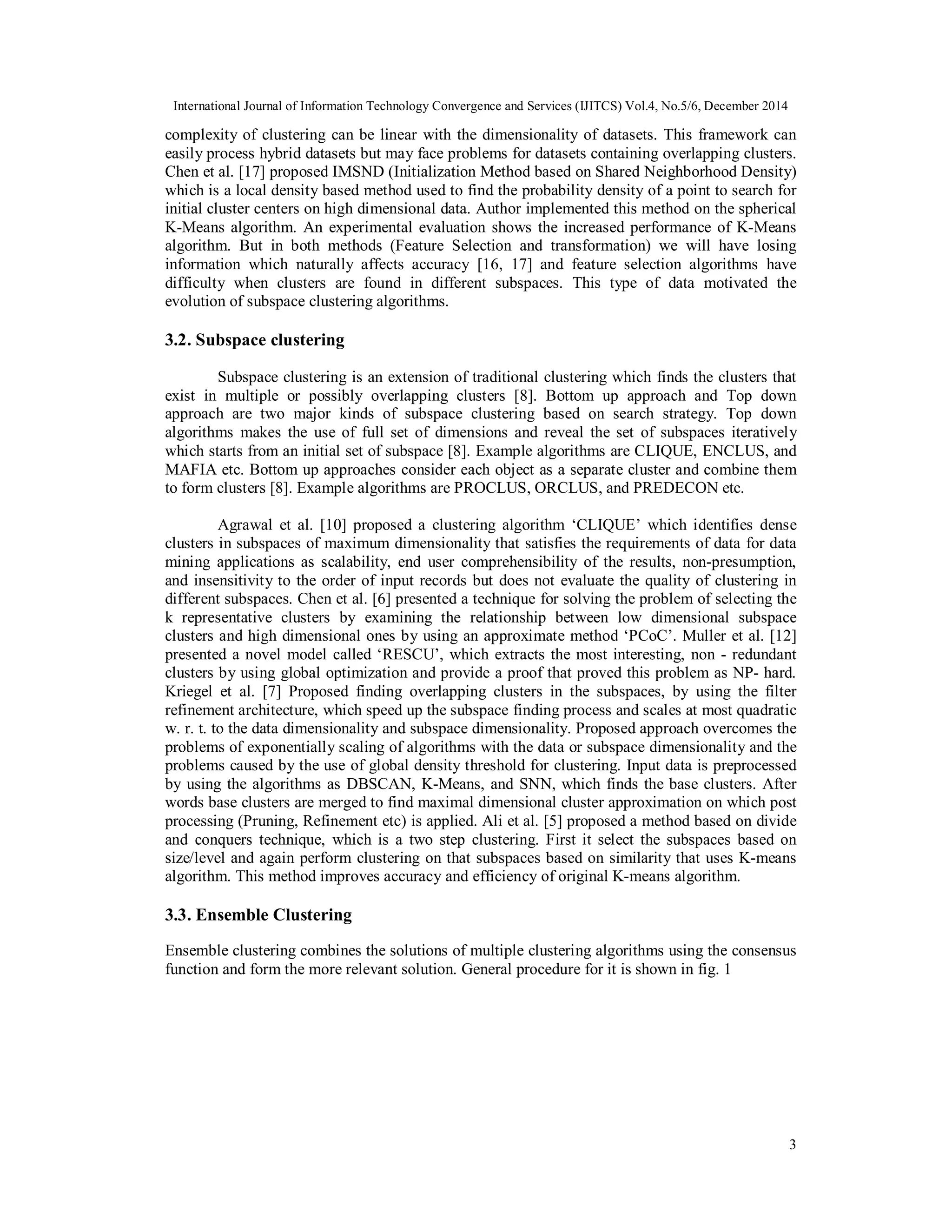 International Journal of Information Technology Convergence and Services (IJITCS) Vol.4, No.5/6, December 2014 3 complexity of clustering can be linear with the dimensionality of datasets. This framework can easily process hybrid datasets but may face problems for datasets containing overlapping clusters. Chen et al. [17] proposed IMSND (Initialization Method based on Shared Neighborhood Density) which is a local density based method used to find the probability density of a point to search for initial cluster centers on high dimensional data. Author implemented this method on the spherical K-Means algorithm. An experimental evaluation shows the increased performance of K-Means algorithm. But in both methods (Feature Selection and transformation) we will have losing information which naturally affects accuracy [16, 17] and feature selection algorithms have difficulty when clusters are found in different subspaces. This type of data motivated the evolution of subspace clustering algorithms. 3.2. Subspace clustering Subspace clustering is an extension of traditional clustering which finds the clusters that exist in multiple or possibly overlapping clusters [8]. Bottom up approach and Top down approach are two major kinds of subspace clustering based on search strategy. Top down algorithms makes the use of full set of dimensions and reveal the set of subspaces iteratively which starts from an initial set of subspace [8]. Example algorithms are CLIQUE, ENCLUS, and MAFIA etc. Bottom up approaches consider each object as a separate cluster and combine them to form clusters [8]. Example algorithms are PROCLUS, ORCLUS, and PREDECON etc. Agrawal et al. [10] proposed a clustering algorithm ‘CLIQUE’ which identifies dense clusters in subspaces of maximum dimensionality that satisfies the requirements of data for data mining applications as scalability, end user comprehensibility of the results, non-presumption, and insensitivity to the order of input records but does not evaluate the quality of clustering in different subspaces. Chen et al. [6] presented a technique for solving the problem of selecting the k representative clusters by examining the relationship between low dimensional subspace clusters and high dimensional ones by using an approximate method ‘PCoC’. Muller et al. [12] presented a novel model called ‘RESCU’, which extracts the most interesting, non - redundant clusters by using global optimization and provide a proof that proved this problem as NP- hard. Kriegel et al. [7] Proposed finding overlapping clusters in the subspaces, by using the filter refinement architecture, which speed up the subspace finding process and scales at most quadratic w. r. t. to the data dimensionality and subspace dimensionality. Proposed approach overcomes the problems of exponentially scaling of algorithms with the data or subspace dimensionality and the problems caused by the use of global density threshold for clustering. Input data is preprocessed by using the algorithms as DBSCAN, K-Means, and SNN, which finds the base clusters. After words base clusters are merged to find maximal dimensional cluster approximation on which post processing (Pruning, Refinement etc) is applied. Ali et al. [5] proposed a method based on divide and conquers technique, which is a two step clustering. First it select the subspaces based on size/level and again perform clustering on that subspaces based on similarity that uses K-means algorithm. This method improves accuracy and efficiency of original K-means algorithm. 3.3. Ensemble Clustering Ensemble clustering combines the solutions of multiple clustering algorithms using the consensus function and form the more relevant solution. General procedure for it is shown in fig. 1 