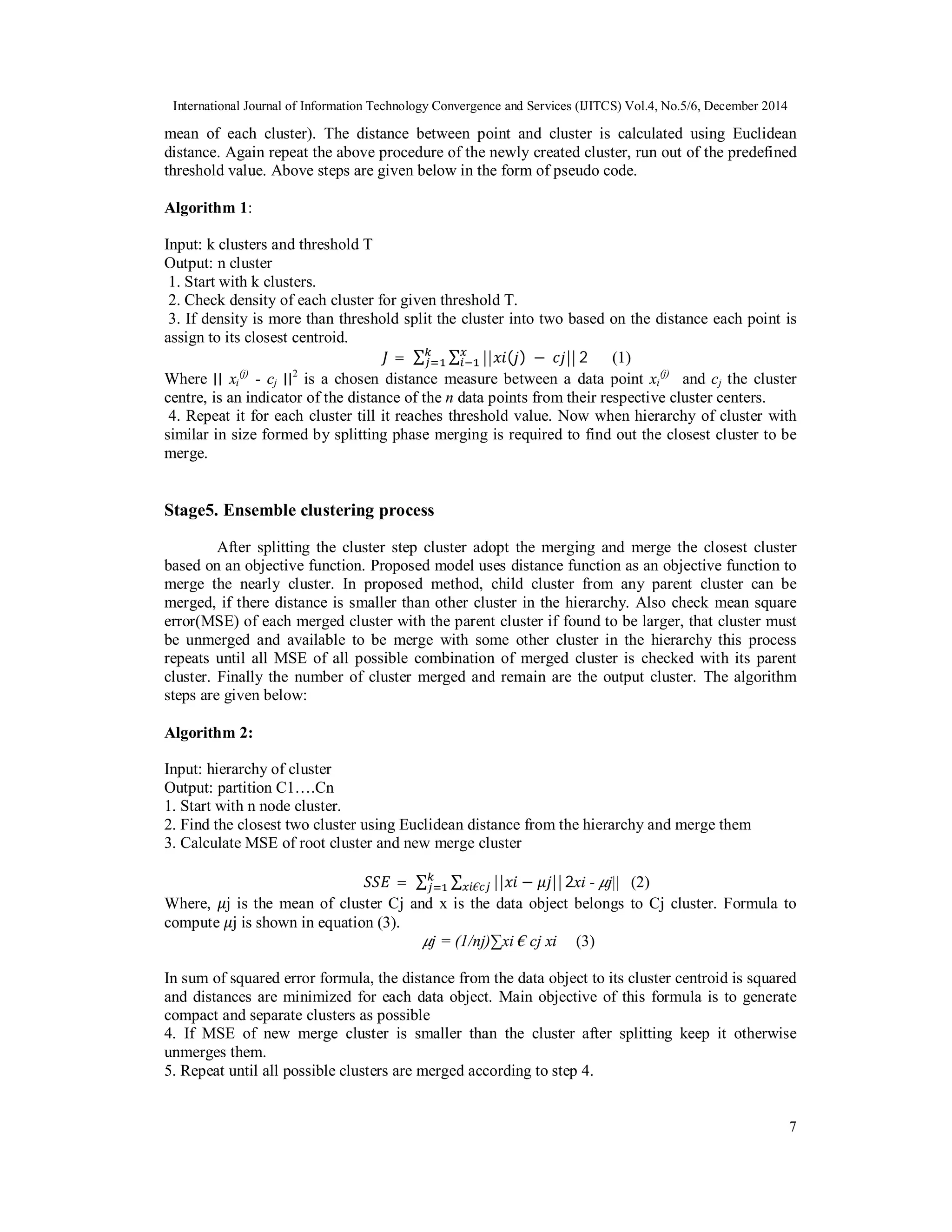 International Journal of Information Technology Convergence and Services (IJITCS) Vol.4, No.5/6, December 2014 7 mean of each cluster). The distance between point and cluster is calculated using Euclidean distance. Again repeat the above procedure of the newly created cluster, run out of the predefined threshold value. Above steps are given below in the form of pseudo code. Algorithm 1: Input: k clusters and threshold T Output: n cluster 1. Start with k clusters. 2. Check density of each cluster for given threshold T. 3. If density is more than threshold split the cluster into two based on the distance each point is assign to its closest centroid. =	∑ ∑ || ( )	− || 2 (1) Where ∣∣ xi (j) - cj ∣∣2 is a chosen distance measure between a data point xi (j) and cj the cluster centre, is an indicator of the distance of the n data points from their respective cluster centers. 4. Repeat it for each cluster till it reaches threshold value. Now when hierarchy of cluster with similar in size formed by splitting phase merging is required to find out the closest cluster to be merge. Stage5. Ensemble clustering process After splitting the cluster step cluster adopt the merging and merge the closest cluster based on an objective function. Proposed model uses distance function as an objective function to merge the nearly cluster. In proposed method, child cluster from any parent cluster can be merged, if there distance is smaller than other cluster in the hierarchy. Also check mean square error(MSE) of each merged cluster with the parent cluster if found to be larger, that cluster must be unmerged and available to be merge with some other cluster in the hierarchy this process repeats until all MSE of all possible combination of merged cluster is checked with its parent cluster. Finally the number of cluster merged and remain are the output cluster. The algorithm steps are given below: Algorithm 2: Input: hierarchy of cluster Output: partition C1….Cn 1. Start with n node cluster. 2. Find the closest two cluster using Euclidean distance from the hierarchy and merge them 3. Calculate MSE of root cluster and new merge cluster = ∑ ∑ || − ||€ 2xi - j|| (2) Where, j is the mean of cluster Cj and x is the data object belongs to Cj cluster. Formula to compute j is shown in equation (3). j = (1/nj)∑xi € cj xi (3) In sum of squared error formula, the distance from the data object to its cluster centroid is squared and distances are minimized for each data object. Main objective of this formula is to generate compact and separate clusters as possible 4. If MSE of new merge cluster is smaller than the cluster after splitting keep it otherwise unmerges them. 5. Repeat until all possible clusters are merged according to step 4. 