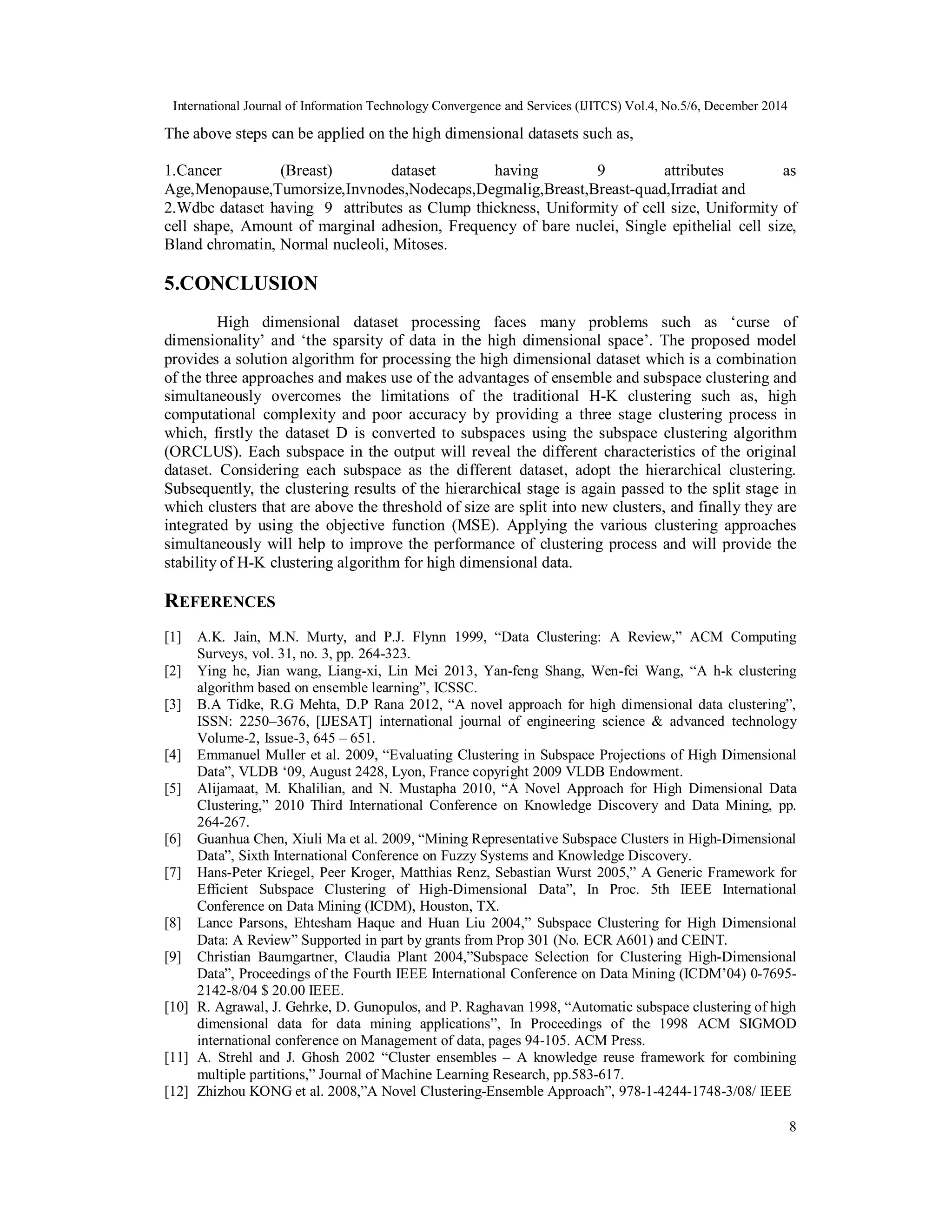 International Journal of Information Technology Convergence and Services (IJITCS) Vol.4, No.5/6, December 2014 8 The above steps can be applied on the high dimensional datasets such as, 1.Cancer (Breast) dataset having 9 attributes as Age,Menopause,Tumorsize,Invnodes,Nodecaps,Degmalig,Breast,Breast-quad,Irradiat and 2.Wdbc dataset having 9 attributes as Clump thickness, Uniformity of cell size, Uniformity of cell shape, Amount of marginal adhesion, Frequency of bare nuclei, Single epithelial cell size, Bland chromatin, Normal nucleoli, Mitoses. 5.CONCLUSION High dimensional dataset processing faces many problems such as ‘curse of dimensionality’ and ‘the sparsity of data in the high dimensional space’. The proposed model provides a solution algorithm for processing the high dimensional dataset which is a combination of the three approaches and makes use of the advantages of ensemble and subspace clustering and simultaneously overcomes the limitations of the traditional H-K clustering such as, high computational complexity and poor accuracy by providing a three stage clustering process in which, firstly the dataset D is converted to subspaces using the subspace clustering algorithm (ORCLUS). Each subspace in the output will reveal the different characteristics of the original dataset. Considering each subspace as the different dataset, adopt the hierarchical clustering. Subsequently, the clustering results of the hierarchical stage is again passed to the split stage in which clusters that are above the threshold of size are split into new clusters, and finally they are integrated by using the objective function (MSE). Applying the various clustering approaches simultaneously will help to improve the performance of clustering process and will provide the stability of H-K clustering algorithm for high dimensional data. REFERENCES [1] A.K. Jain, M.N. Murty, and P.J. Flynn 1999, “Data Clustering: A Review,” ACM Computing Surveys, vol. 31, no. 3, pp. 264-323. [2] Ying he, Jian wang, Liang-xi, Lin Mei 2013, Yan-feng Shang, Wen-fei Wang, “A h-k clustering algorithm based on ensemble learning”, ICSSC. [3] B.A Tidke, R.G Mehta, D.P Rana 2012, “A novel approach for high dimensional data clustering”, ISSN: 2250–3676, [IJESAT] international journal of engineering science & advanced technology Volume-2, Issue-3, 645 – 651. [4] Emmanuel Muller et al. 2009, “Evaluating Clustering in Subspace Projections of High Dimensional Data”, VLDB ‘09, August 2428, Lyon, France copyright 2009 VLDB Endowment. [5] Alijamaat, M. Khalilian, and N. Mustapha 2010, “A Novel Approach for High Dimensional Data Clustering,” 2010 Third International Conference on Knowledge Discovery and Data Mining, pp. 264-267. [6] Guanhua Chen, Xiuli Ma et al. 2009, “Mining Representative Subspace Clusters in High-Dimensional Data”, Sixth International Conference on Fuzzy Systems and Knowledge Discovery. [7] Hans-Peter Kriegel, Peer Kroger, Matthias Renz, Sebastian Wurst 2005,” A Generic Framework for Efficient Subspace Clustering of High-Dimensional Data”, In Proc. 5th IEEE International Conference on Data Mining (ICDM), Houston, TX. [8] Lance Parsons, Ehtesham Haque and Huan Liu 2004,” Subspace Clustering for High Dimensional Data: A Review” Supported in part by grants from Prop 301 (No. ECR A601) and CEINT. [9] Christian Baumgartner, Claudia Plant 2004,”Subspace Selection for Clustering High-Dimensional Data”, Proceedings of the Fourth IEEE International Conference on Data Mining (ICDM’04) 0-7695- 2142-8/04 $ 20.00 IEEE. [10] R. Agrawal, J. Gehrke, D. Gunopulos, and P. Raghavan 1998, “Automatic subspace clustering of high dimensional data for data mining applications”, In Proceedings of the 1998 ACM SIGMOD international conference on Management of data, pages 94-105. ACM Press. [11] A. Strehl and J. Ghosh 2002 “Cluster ensembles – A knowledge reuse framework for combining multiple partitions,” Journal of Machine Learning Research, pp.583-617. [12] Zhizhou KONG et al. 2008,”A Novel Clustering-Ensemble Approach”, 978-1-4244-1748-3/08/ IEEE 