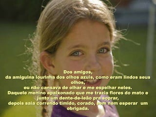 Dos amigos,
da amiguina lourinha dos olhos azuis, como eram lindos seus
                           olhos,
       eu não cansava de olhar e me espelhar neles.
 Daquele menino apaixonado que me trazia flores do mato e
             junto um dente-de-leão pra soprar,
 depois saía correndo tímido, corado, sem nem esperar um
                         obrigada.
 